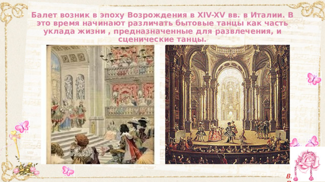 Балет возник в эпоху Возрождения в XIV-XV вв. в Италии. В это время начинают различать бытовые танцы как часть уклада жизни , предназначенные для развлечения, и сценические танцы. 