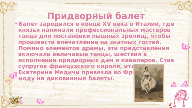 Придворный балет Балет зародился в конце XV века в Италии, где князья нанимали профессиональных мастеров танца для постановки пышных зрелищ, чтобы произвести впечатление на знатных гостей. Помимо элементов драмы, эти представления включали величавые танцы, шествия в исполнении придворных дам и кавалеров. Став супругов французского короля, итальянка Екатерина Медичи привезла во Францию и моду на диковинные балеты. 
