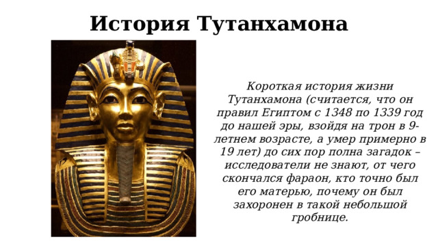 История Тутанхамона Короткая история жизни Тутанхамона (считается, что он правил Египтом с 1348 по 1339 год до нашей эры, взойдя на трон в 9-летнем возрасте, а умер примерно в 19 лет) до сих пор полна загадок – исследователи не знают, от чего скончался фараон, кто точно был его матерью, почему он был захоронен в такой небольшой гробнице. 