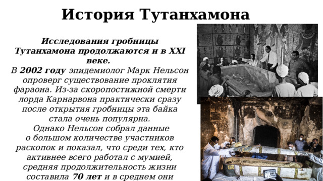 История Тутанхамона Исследования гробницы Тутанхамона продолжаются и в XXI веке. В  2002 году эпидемиолог Марк Нельсон опроверг существование проклятия фараона. Из-за скоропостижной смерти лорда Карнарвона практически сразу после открытия гробницы эта байка стала очень популярна.  Однако Нельсон собрал данные о большом количестве участников раскопок и показал, что среди тех, кто активнее всего работал с мумией, средняя продолжительность жизни составила 70 лет и в среднем они прожили еще около 20 лет после вскрытия гробницы 