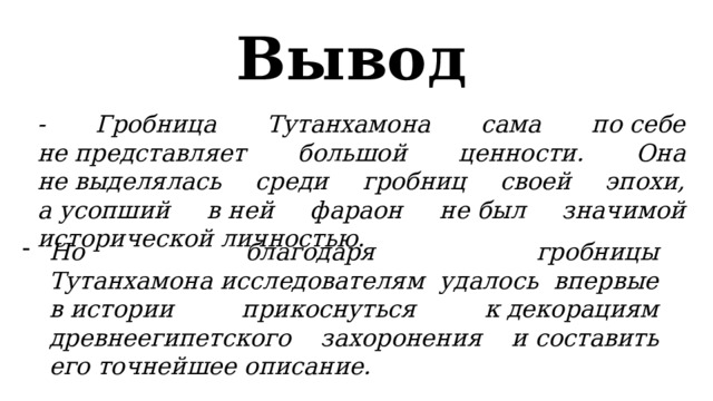 Вывод  - Гробница Тутанхамона сама по себе не представляет большой ценности. Она не выделялась среди гробниц своей эпохи, а усопший в ней фараон не был значимой исторической личностью. Но благодаря гробницы Тутанхамона исследователям удалось впервые в истории прикоснуться к декорациям древнеегипетского захоронения и составить его точнейшее описание. 