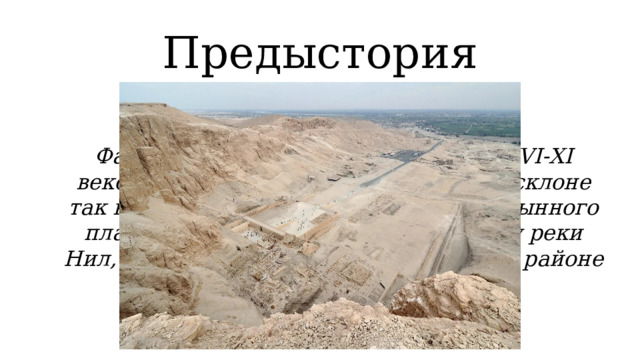 Предыстория Фараонов XVIII-XX династий (около XVI-XI веков до н.э.) погребали  на северном склоне так называемой Фиванской горы – пустынного плато (Долина царей) на левом берегу реки Нил, напротив древнего города Фивы (в районе современного города Луксор). 