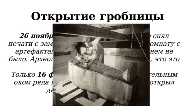 Открытие гробницы 26 ноября 1922 года Говард Картер снял печати с замурованной двери и увидел комнату с артефактами, но саркофага фараона в нем не было. Археолог и другие ученые решили, что это не гробница, а тайник. Только 16 февраля 1923 года под бдительным оком ряда важных чиновников Картер открыл дверь в последнюю камеру. 