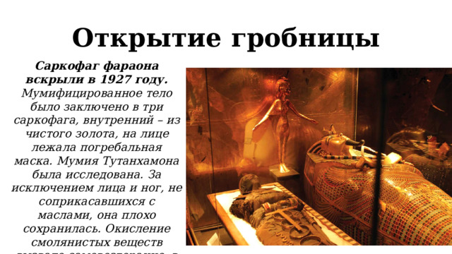 Открытие гробницы Саркофаг фараона вскрыли в 1927 году. Мумифицированное тело было заключено в три саркофага, внутренний – из чистого золота, на лице лежала погребальная маска. Мумия Тутанхамона была исследована. За исключением лица и ног, не соприкасавшихся с маслами, она плохо сохранилась. Окисление смолянистых веществ вызвало самовозгорание, в результате чего обуглились даже кости. 