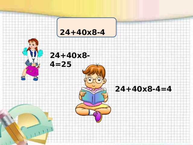  24+40х8-4 24+40х8-4=25 24+40х8-4=4   Введение в тему  Маше и Мише была предложена такая цепочка: 24 + 40 : 8 – 4= Маша её решила так: 24 + 40 : 8 – 4= 25 - Как она рассуждала? Ответы детей. Правильно? - Да! А Миша решил вот так: 24 + 40 : 8 – 4= 4 - Как он рассуждал?  Ответы детей. Правильно? - Тоже верно! - Что вас удивило? Тогда почему ответы у них разные? Они считали в разном порядке, не договорились, в каком порядке будут считать. - От чего зависит результат вычисления? От порядка. - Что вы видите в этих выражениях? Числа, знаки. - Как в математике называют знаки? Действия. - О каком порядке не договорились ребята? О порядке действий. - Что мы будем исследовать? Мы будем исследовать порядок арифметических действий в выражениях.  