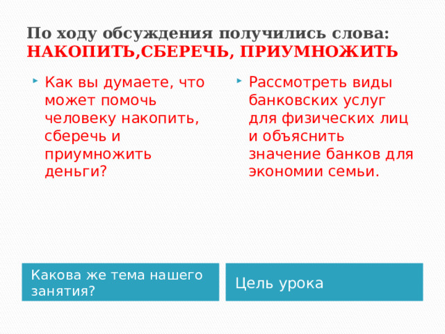 По ходу обсуждения получились слова: НАКОПИТЬ,СБЕРЕЧЬ, ПРИУМНОЖИТЬ Как вы думаете, что может помочь человеку накопить, сберечь и приумножить деньги? Рассмотреть виды банковских услуг для физических лиц и объяснить значение банков для экономии семьи. Какова же тема нашего занятия? Цель урока 