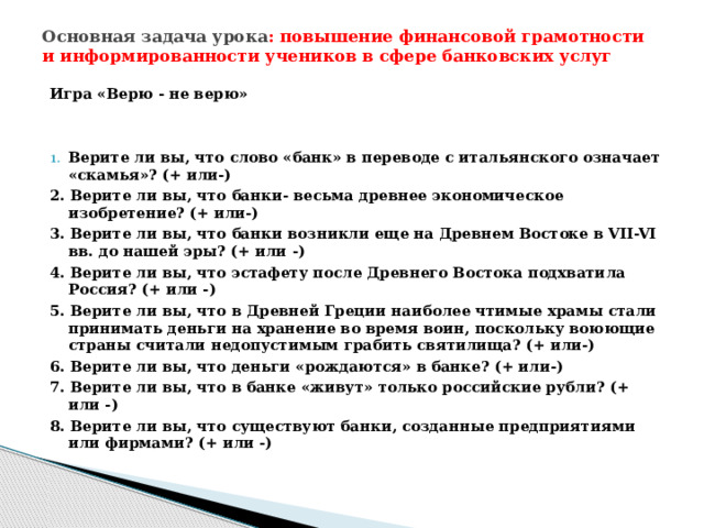 Основная задача урока : повышение финансовой грамотности и информированности учеников в сфере банковских услуг   Игра «Верю - не верю»   Верите ли вы, что слово «банк» в переводе с итальянского означает «скамья»? (+ или-) 2. Верите ли вы, что банки- весьма древнее экономическое изобретение? (+ или-) 3. Верите ли вы, что банки возникли еще на Древнем Востоке в VII-VI вв. до нашей эры? (+ или -) 4. Верите ли вы, что эстафету после Древнего Востока подхватила Россия? (+ или -) 5. Верите ли вы, что в Древней Греции наиболее чтимые храмы стали принимать деньги на хранение во время воин, поскольку воюющие страны считали недопустимым грабить святилища? (+ или-) 6. Верите ли вы, что деньги «рождаются» в банке? (+ или-) 7. Верите ли вы, что в банке «живут» только российские рубли? (+ или -) 8. Верите ли вы, что существуют банки, созданные предприятиями или фирмами? (+ или -) 