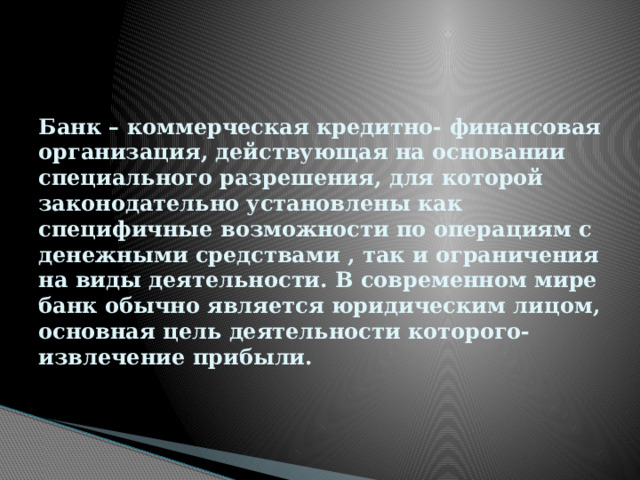 Банк – коммерческая кредитно- финансовая организация, действующая на основании специального разрешения, для которой законодательно установлены как специфичные возможности по операциям с денежными средствами , так и ограничения на виды деятельности. В современном мире банк обычно является юридическим лицом, основная цель деятельности которого- извлечение прибыли. 