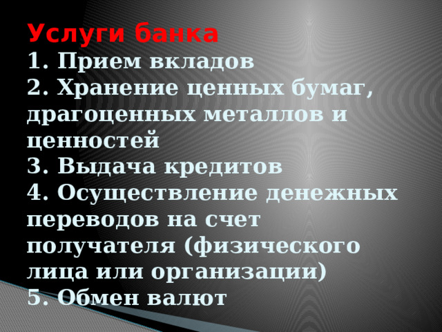 Услуги банка  1. Прием вкладов  2. Хранение ценных бумаг, драгоценных металлов и ценностей  3. Выдача кредитов  4. Осуществление денежных переводов на счет получателя (физического лица или организации)  5. Обмен валют 