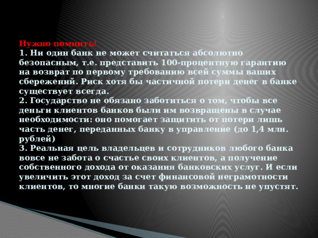 Нужно помнить!  1. Ни один банк не может считаться абсолютно безопасным, т.е. представить 100-процентную гарантию на возврат по первому требованию всей суммы ваших сбережений. Риск хотя бы частичной потери денег в банке существует всегда.  2. Государство не обязано заботиться о том, чтобы все деньги клиентов банков были им возвращены в случае необходимости: оно помогает защитить от потери лишь часть денег, переданных банку в управление (до 1,4 млн. рублей)  3. Реальная цель владельцев и сотрудников любого банка вовсе не забота о счастье своих клиентов, а получение собственного дохода от оказания банковских услуг. И если увеличить этот доход за счет финансовой неграмотности клиентов, то многие банки такую возможность не упустят. 