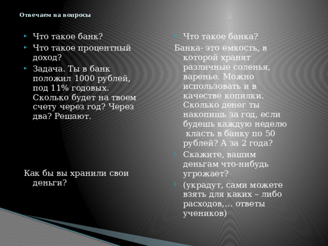 Отвечаем на вопросы Что такое банка? Что такое банк? Что такое процентный доход? Задача. Ты в банк положил 1000 рублей, под 11% годовых. Сколько будет на твоем счету через год? Через два? Решают. Банка- это емкость, в которой хранят различные соленья, варенье. Можно использовать и в качестве копилки. Сколько денег ты накопишь за год, если будешь каждую неделю класть в банку по 50 рублей? А за 2 года? Скажите, вашим деньгам что-нибудь угрожает? (украдут, сами можете взять для каких – либо расходов,… ответы учеников) Как бы вы хранили свои деньги? 