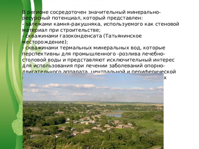 В регионе сосредоточен значительный минерально-ресурсный потенциал, который представлен: - залежами камня-ракушняка, используемого как стеновой материал при строительстве; - скважинами газоконденсата (Татьянинское месторождение); - скважинами термальных минеральных вод, которые перспективны для промышленного -розлива лечебно-столовой воды и представляют исключительный интерес для использования при лечении заболеваний опорно-двигательного аппарата, центральной и периферической нервной системы, болезнях сердца и сосудов, кожных заболеваний.  