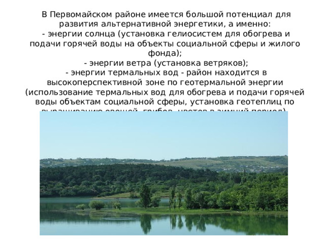 В Первомайском районе имеется большой потенциал для развития альтернативной энергетики, а именно: - энергии солнца (установка гелиосистем для обогрева и подачи горячей воды на объекты социальной сферы и жилого фонда); - энергии ветра (установка ветряков); - энергии термальных вод - район находится в высокоперспективной зоне по геотермальной энергии (использование термальных вод для обогрева и подачи горячей воды объектам социальной сферы, установка геотеплиц по выращиванию овощей, грибов, цветов в зимний период). 