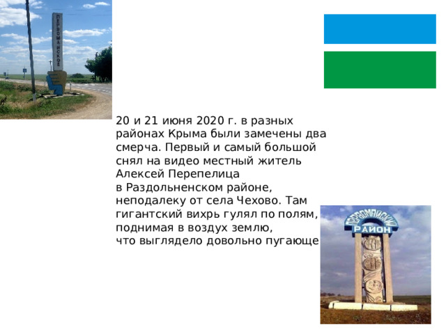 20 и 21 июня 2020 г. в разных районах Крыма были замечены два смерча. Первый и самый большой снял на видео местный житель Алексей Перепелица в Раздольненском районе, неподалеку от села Чехово. Там гигантский вихрь гулял по полям, поднимая в воздух землю, что выглядело довольно пугающе. 