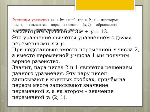 Рассмотрим уравнение 3 x 2 + y = 13. Это уравнение является уравнением с двумя переменными x и y . При подстановке вместо переменной x числа 2, а вместо переменной y числа 1 мы получим верное равенство. Значит, пара чисел 2 и 1 является решением данного уравнения. Эту пару чисел записывают в круглых скобках, причём на первом месте записывают значение переменной x , а на втором – значение переменной y : (2; 1).  