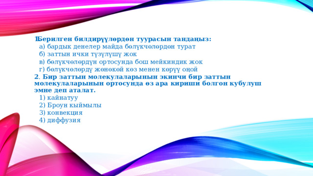 Берилген билдирүүлөрдөн туурасын тандаңыз:   а) бардык денелер майда бөлүкчөлөрдөн турат   б) заттын ички түзүлүшү жок   в) бөлүкчөлөрдүн ортосунда бош мейкиндик жок   г) бөлүкчөлөрдү жөнөкөй көз менен көрүү оңой 2 . Бир заттын молекулаларынын экинчи бир заттын молекулаларынын ортосунда өз ара кириши болгон кубулуш эмне деп аталат.   1) кайнатуу   2) Броун кыймылы   3) конвекция   4) диффузия 