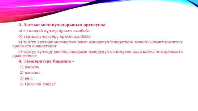  3. Заттын молекулаларынын ортосунда  а) эч кандай күчтөр аракет кылбайт  б) тартылуу күчтөрү аракет кылбайт  в) тартуу күчтөрү молекулалардын өздөрүнүн чоңдуктары менен салыштырылуучу аралыкта аракеттенет  г) тартуу күчтөрү молекулалардын өздөрүнүн өлчөмүнөн алда канча чоң аралыкта аракеттенет  4. Температура бирдиги –   1) джоуль   2) паскаль   3) ватт   4) Цельсий градус 