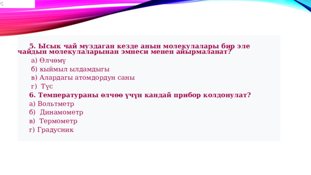   5. Ысык чай муздаган кезде анын молекулалары бир эле чайдын молекулаларынан эмнеси менен айырмаланат?   а) Өлчөмү   б) кыймыл ылдамдыгы   в) Алардагы атомдордун саны   г) Түс  6. Температураны өлчөө үчүн кандай прибор колдонулат?  а) Вольтметр  б) Динамометр  в) Термометр  г) Градусник 