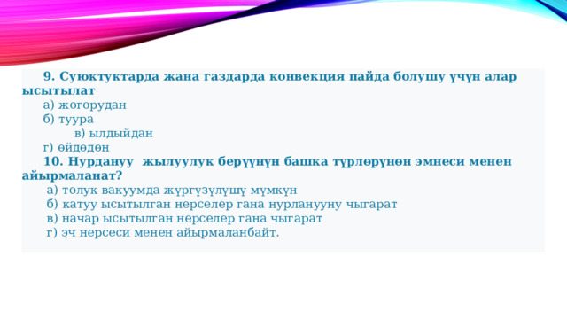  9. Суюктуктарда жана газдарда конвекция пайда болушу үчүн алар ысытылат  а) жогорудан  б) туура  в) ылдыйдан  г) өйдөдөн  10. Нурдануу жылуулук берүүнүн башка түрлөрүнөн эмнеси менен айырмаланат?   а) толук вакуумда жүргүзүлүшү мүмкүн   б) катуу ысытылган нерселер гана нурланууну чыгарат   в) начар ысытылган нерселер гана чыгарат   г) эч нерсеси менен айырмаланбайт. 