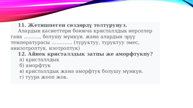  11. Жетишпеген сөздөрдү толтуруңуз.   Алардын касиеттери боюнча кристаллдык нерселер гана ………., болушу мүмкүн. жана алардын эрүү температурасы …………. (туруктуу, туруктуу эмес, анизотроптук, изотроптук)  12. Айнек кристаллдык затпы же аморфтукпу?   а) кристаллдык   б) аморфтук   в) кристаллдык жана аморфтук болушу мүмкүн.   г) туура жооп жок. 
