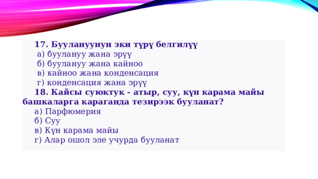  17. Буулануунун эки түрү белгилүү   а) буулануу жана эрүү   б) буулануу жана кайноо   в) кайноо жана конденсация   г) конденсация жана эрүү  18. Кайсы суюктук - атыр, суу, күн карама майы башкаларга караганда тезирээк бууланат?  а) Парфюмерия  б) Суу  в) Күн карама майы  г) Алар ошол эле учурда бууланат 