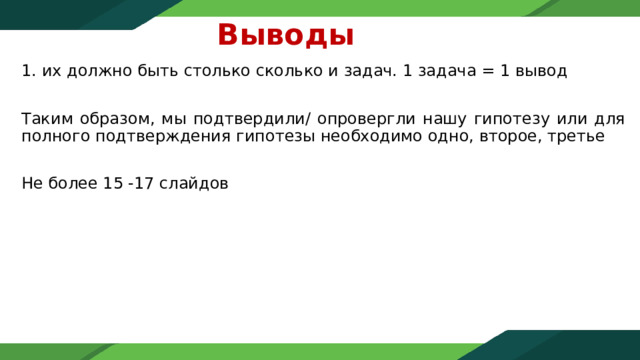 Выводы   их должно быть столько сколько и задач. 1 задача = 1 вывод Таким образом, мы подтвердили/ опровергли нашу гипотезу или для полного подтверждения гипотезы необходимо одно, второе, третье Не более 15 -17 слайдов 