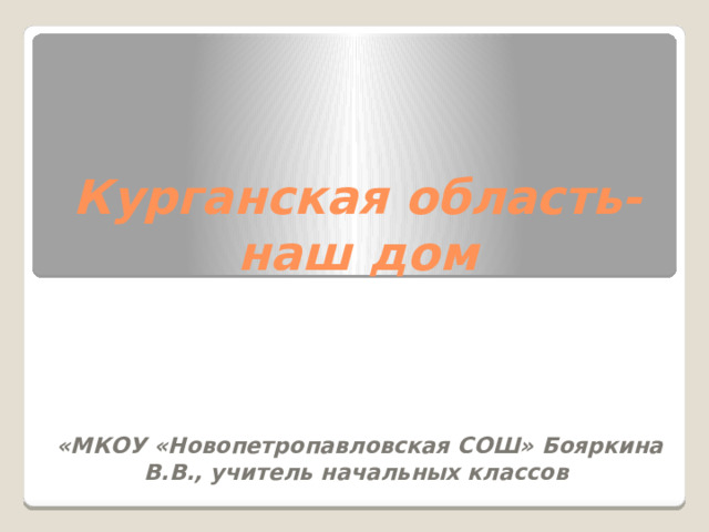 Курганская область- наш дом    «МКОУ «Новопетропавловская СОШ» Бояркина В.В., учитель начальных классов 