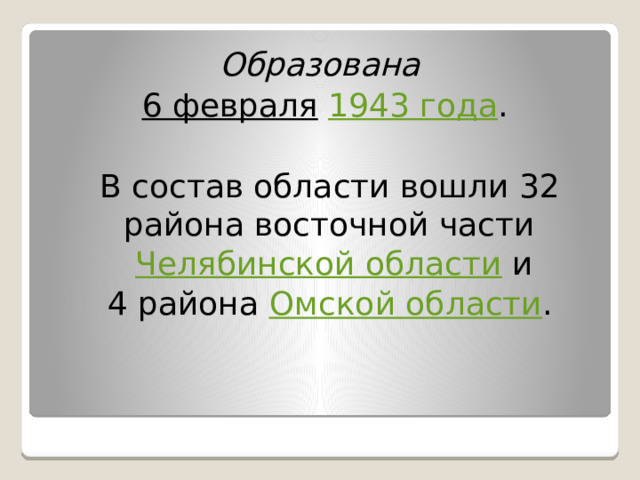 Образована  6 февраля  1943 года .  В состав области вошли 32 района восточной части Челябинской области и  4 района Омской области . 