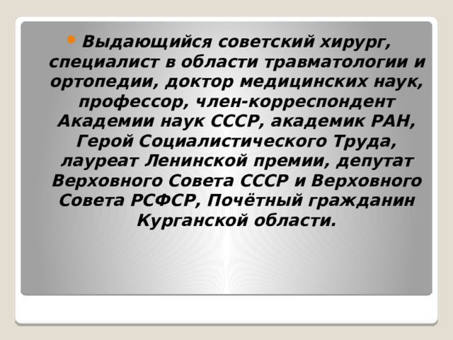 Выдающийся советский хирург, специалист в области травматологии и ортопедии, доктор медицинских наук, профессор, член-корреспондент Академии наук СССР, академик РАН, Герой Социалистического Труда, лауреат Ленинской премии, депутат Верховного Совета СССР и Верховного Совета РСФСР, Почётный гражданин Курганской области. 