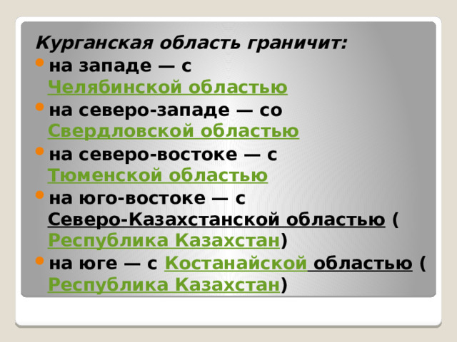 Курганская область граничит: на западе — с Челябинской областью на северо-западе — со Свердловской областью на северо-востоке — с Тюменской областью на юго-востоке — с Северо-Казахстанской областью ( Республика Казахстан ) на юге — с Костанайской областью ( Республика Казахстан )  