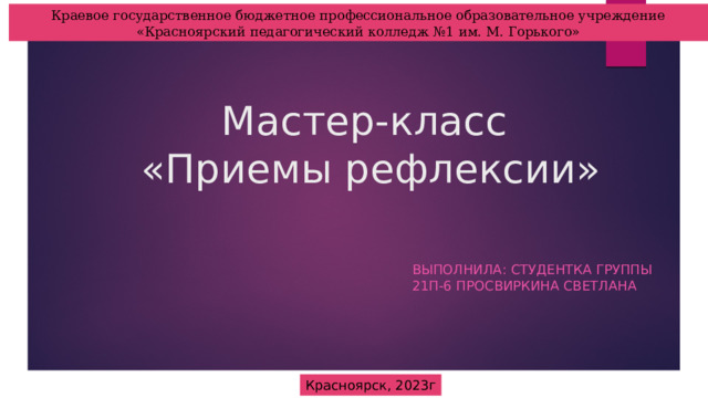 Краевое государственное бюджетное профессиональное образовательное учреждение «Красноярский педагогический колледж №1 им. М. Горького» Мастер-класс  «Приемы рефлексии» Выполнила: студентка группы 21П-6 Просвиркина Светлана Красноярск, 2023г 