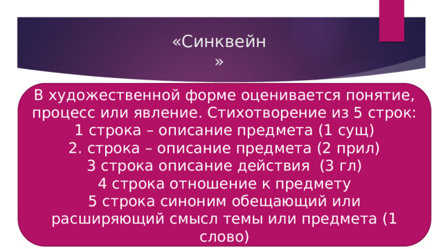 «Синквейн» В художественной форме оценивается понятие, процесс или явление. Стихотворение из 5 строк: 1 строка – описание предмета (1 сущ) 2. строка – описание предмета (2 прил) 3 строка описание действия (3 гл) 4 строка отношение к предмету 5 строка синоним обещающий или расширяющий смысл темы или предмета (1 слово) 