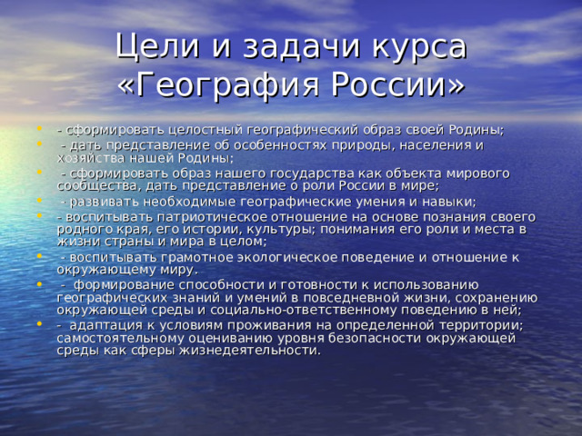 Цели и задачи курса «География России» - сформировать целостный географический образ своей Родины;  - дать представление об особенностях природы, населения и хозяйства нашей Родины;  - сформировать образ нашего государства как объекта мирового сообщества, дать представление о роли России в мире;  - развивать необходимые географические умения и навыки; - воспитывать патриотическое отношение на основе познания своего родного края, его истории, культуры; понимания его роли и места в жизни страны и мира в целом;  - воспитывать грамотное экологическое поведение и отношение к окружающему миру.  - формирование способности и готовности к использованию географических знаний и умений в повседневной жизни, сохранению окружающей среды и социально-ответственному поведению в ней; - адаптация к условиям проживания на определенной территории; самостоятельному оцениванию уровня безопасности окружающей среды как сферы жизнедеятельности. 