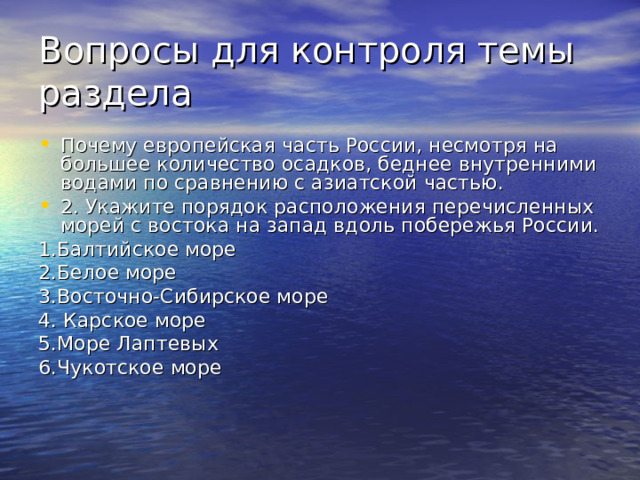 Вопросы для контроля темы раздела Почему европейская часть России, несмотря на большее количество осадков, беднее внутренними водами по сравнению с азиатской частью. 2. Укажите порядок расположения перечисленных морей с востока на запад вдоль побережья России. 1.Балтийское море 2.Белое море 3.Восточно-Сибирское море 4. Карское море 5.Море Лаптевых 6.Чукотское море 