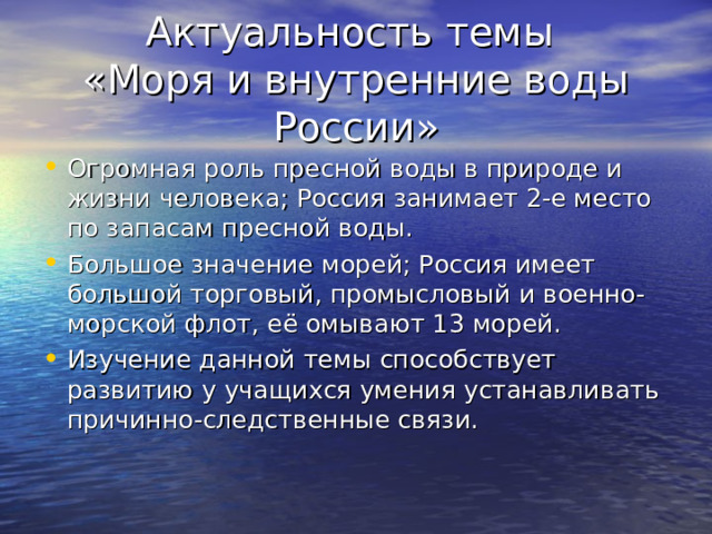 Актуальность темы  «Моря и внутренние воды России» Огромная роль пресной воды в природе и жизни человека; Россия занимает 2-е место по запасам пресной воды. Большое значение морей; Россия имеет большой торговый, промысловый и военно-морской флот, её омывают 13 морей. Изучение данной темы способствует развитию у учащихся умения устанавливать причинно-следственные связи. 