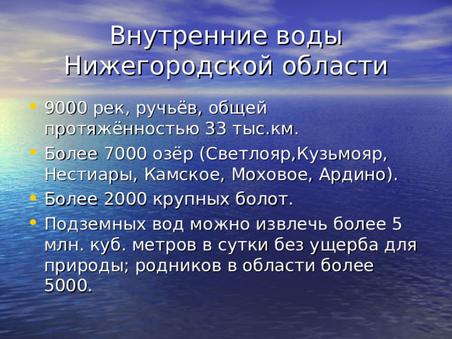 Внутренние воды Нижегородской области 9000 рек, ручьёв, общей протяжённостью 33 тыс.км. Более 7000 озёр (Светлояр,Кузьмояр, Нестиары, Камское, Моховое, Ардино). Более 2000 крупных болот. Подземных вод можно извлечь более 5 млн. куб. метров в сутки без ущерба для природы; родников в области более 5000. 