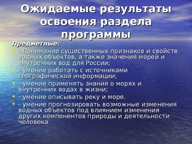 Ожидаемые результаты освоения раздела программы Предметные: - Понимание существенных признаков и свойств водных объектов, а также значения морей и внутренних вод для России; - умение работать с источниками географической информации; - умение применять знания о морях и внутренних водах в жизни; - умение описывать реку и море. - умение прогнозировать возможные изменения водных объектов под влиянием изменения других компонентов природы и деятельности человека 