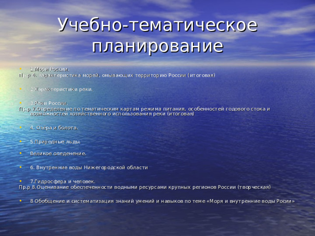 Учебно-тематическое планирование 1.Моря России. Пр.р.6. Характеристика морей, омывающих территорию России (итоговая) 2.Характеристики реки.  3.Реки России. Пр.р 7.Определение по тематическим картам режима питания, особенностей годового стока и возможностей хозяйственного использования реки (итоговая) 4. Озёра и болота.  5.Природные льды. Великое оледенение.  6. Внутренние воды Нижегородской области  7.Гидросфера и человек. Пр.р 8.Оценивание обеспеченности водными ресурсами крупных регионов России (творческая) 8 Обобщение и систематизация знаний умений и навыков по теме «Моря и внутренние воды Росии» 