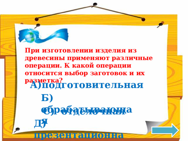 При изготовлении изделия из древесины применяют различные операции. К какой операции относится выбор заготовок и их разметка? подготовительная Б) обрабатывающая С) отделочная Д) презентационная 