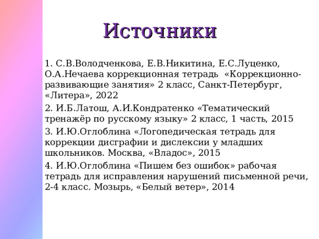Источники 1. С.В.Володченкова, Е.В.Никитина, Е.С.Луценко, О.А.Нечаева коррекционная тетрадь «Коррекционно-развивающие занятия» 2 класс, Санкт-Петербург, «Литера», 2022 2. И.Б.Латош, А.И.Кондратенко «Тематический тренажёр по русскому языку» 2 класс, 1 часть, 2015 3. И.Ю.Оглоблина «Логопедическая тетрадь для коррекции дисграфии и дислексии у младших школьников. Москва, «Владос», 2015 4. И.Ю.Оглоблина «Пишем без ошибок» рабочая тетрадь для исправления нарушений письменной речи, 2-4 класс. Мозырь, «Белый ветер», 2014 