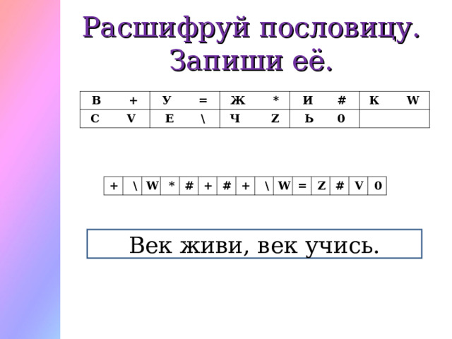 Расшифруй пословицу.  Запиши её. В + У = С   V Ж * Е   \ И # Ч   Z К   W Ь 0 + \ W * # + # + \ W = Z # V 0 Век живи, век учись. 