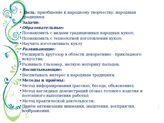  Цель : приобщение к народному творчеству, народным традициям. Задачи: Образовательные: Познакомить с видами традиционных народных кукол; Познакомить с технологией изготовления кукол; Научить изготавливать куклу Развивающие: Расширить кругозор в области декоративно - прикладного искусства; Развивать глазомер, мелкую моторику пальцев; Воспитывающие: Воспитывать интерес к народным традициям. Методы и приёмы: Метод информирования (рассказ, беседа, объяснение); Метод наглядных демонстраций (показ готового изделия и поэтапного выполнения работы); Метод практической деятельности; Приём активизации внимания, мышления, восприятия, воображения. 
