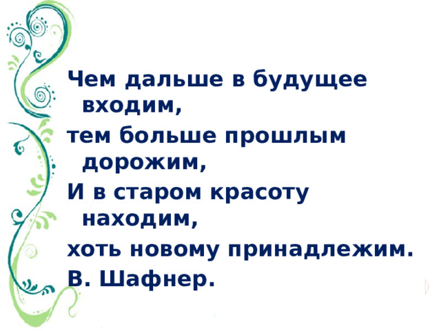 Чем дальше в будущее входим, тем больше прошлым дорожим, И в старом красоту находим, хоть новому принадлежим. В. Шафнер. 