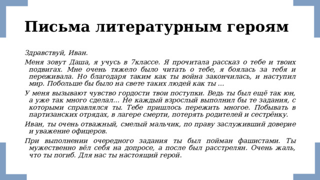 Письма литературным героям Здравствуй, Иван. Меня зовут Даша, я учусь в 7классе. Я прочитала рассказ о тебе и твоих подвигах. Мне очень тяжело было читать о тебе, я боялась за тебя и переживала. Но благодаря таким как ты война закончилась, и наступил мир. Побольше бы было на свете таких людей как ты … У меня вызывают чувство гордости твои поступки. Ведь ты был ещё так юн, а уже так много сделал… Не каждый взрослый выполнил бы те задания, с которыми справлялся ты. Тебе пришлось пережить многое. Побывать в партизанских отрядах, в лагере смерти, потерять родителей и сестрёнку. Иван, ты очень отважный, смелый мальчик, по праву заслуживший доверие и уважение офицеров. При выполнении очередного задания ты был пойман фашистами. Ты мужественно вёл себя на допросе, а после был расстрелян. Очень жаль, что ты погиб. Для нас ты настоящий герой. 