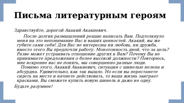 Письма литературным героям Здравствуйте, дорогой Акакий Акакиевич.  После долгих размышлений решаю написать Вам. Подтолкнуло меня на это непонимание Вас и ваших ценностей. Акакий, вы же губите сами себя! Для Вас не интересны ни любовь, ни дружба, вместо этого Вы предпочли работу. Монотонность дней, что за цель? Разве может устраивать отношение других к Вам? Почему Вы не принимаете предложения о более высокой должности? Повторюсь, мне искренне вас не понять, мы совершенно разные люди.  Помимо этого, Акакий Акакиевич, ситуация с шинелью нелепа и абсурдна. Удивительно, как так вышло. Но если вы перестанете сидеть на месте и начнете действовать, то ваша жизнь заиграет красками, Вы сможете купить новую шинель и даже не одну. Будьте разумнее! 