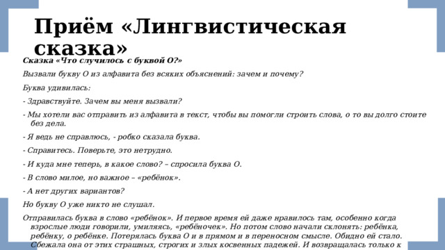 Приём «Лингвистическая сказка» Сказка «Что случилось с буквой О?» Вызвали букву О из алфавита без всяких объяснений: зачем и почему? Буква удивилась: - Здравствуйте. Зачем вы меня вызвали? - Мы хотели вас отправить из алфавита в текст, чтобы вы помогли строить слова, о то вы долго стоите без дела. - Я ведь не справлюсь, - робко сказала буква. - Справитесь. Поверьте, это нетрудно. - И куда мне теперь, в какое слово? – спросила буква О. - В слово милое, но важное – «ребёнок». - А нет других вариантов? Но букву О уже никто не слушал. Отправилась буква в слово «ребёнок». И первое время ей даже нравилось там, особенно когда взрослые люди говорили, умиляясь, «ребёночек». Но потом слово начали склонять: ребёнка, ребёнку, о ребёнке. Потерялась буква О и в прямом и в переносном смысле. Обидно ей стало. Сбежала она от этих страшных, строгих и злых косвенных падежей. И возвращалась только к любимому именительному падежу 