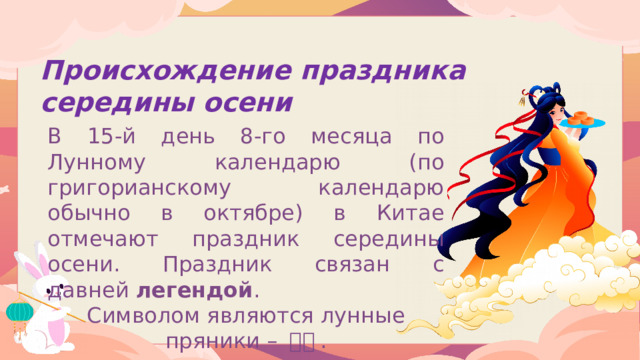 Происхождение праздника середины осени В 15-й день 8-го месяца по Лунному календарю (по григорианскому календарю обычно в октябре) в Китае отмечают праздник середины осени. Праздник связан с давней  легендой .  Символом являются лунные пряники – 月饼 .  