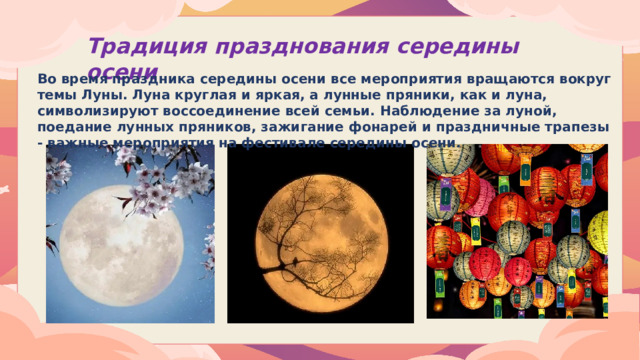 Традиция празднования середины осени Во время праздника середины осени все мероприятия вращаются вокруг темы Луны. Луна круглая и яркая, а лунные пряники, как и луна, символизируют воссоединение всей семьи. Наблюдение за луной, поедание лунных пряников, зажигание фонарей и праздничные трапезы - важные мероприятия на фестивале середины осени.  