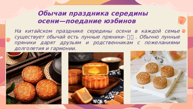 Обычаи праздника середины осени—поедание юэбинов  На китайском празднике середины осени в каждой семье существует обычай есть лунные пряники- 月饼 . Обычно лунные пряники дарят друзьям и родственникам с пожеланиями долголетия и гармонии.  