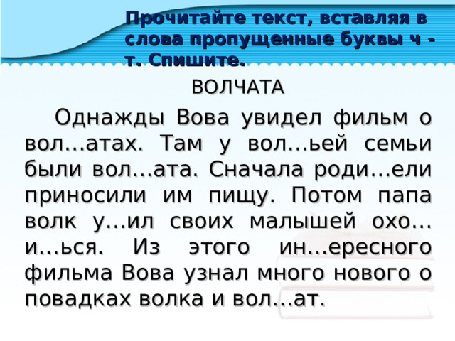 Прочитайте текст, вставляя в слова пропущенные буквы ч - т. Спишите.  ВОЛЧАТА  Однажды Вова увидел фильм о вол…атах. Там у вол…ьей семьи были вол…ата. Сначала роди…ели приносили им пищу. Потом папа волк у…ил своих малышей охо…и…ься. Из этого ин…ересного фильма Вова узнал много нового о повадках волка и вол…ат. 